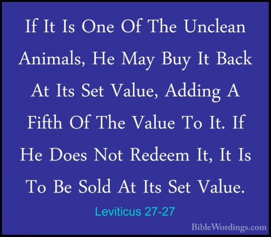 Leviticus 27-27 - If It Is One Of The Unclean Animals, He May BuyIf It Is One Of The Unclean Animals, He May Buy It Back At Its Set Value, Adding A Fifth Of The Value To It. If He Does Not Redeem It, It Is To Be Sold At Its Set Value. 