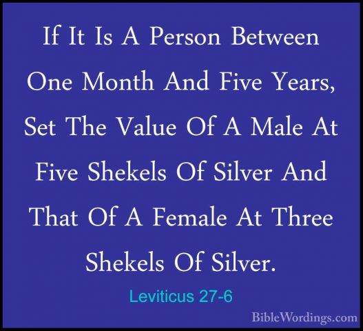 Leviticus 27-6 - If It Is A Person Between One Month And Five YeaIf It Is A Person Between One Month And Five Years, Set The Value Of A Male At Five Shekels Of Silver And That Of A Female At Three Shekels Of Silver. 