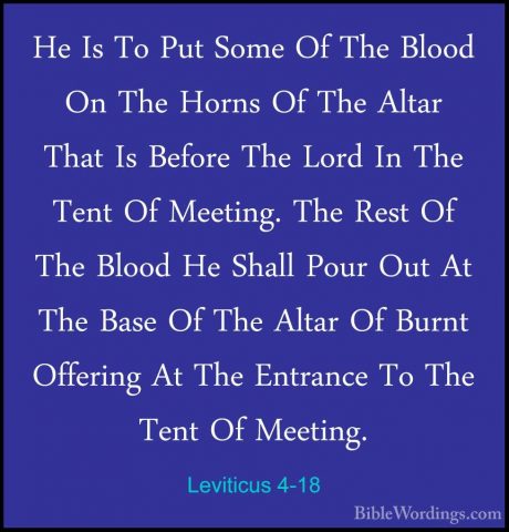 Leviticus 4-18 - He Is To Put Some Of The Blood On The Horns Of THe Is To Put Some Of The Blood On The Horns Of The Altar That Is Before The Lord In The Tent Of Meeting. The Rest Of The Blood He Shall Pour Out At The Base Of The Altar Of Burnt Offering At The Entrance To The Tent Of Meeting. 