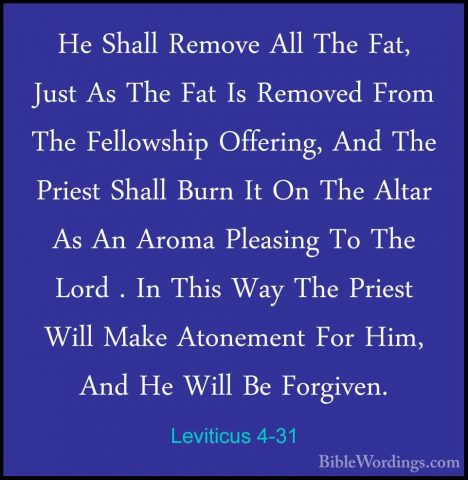 Leviticus 4-31 - He Shall Remove All The Fat, Just As The Fat IsHe Shall Remove All The Fat, Just As The Fat Is Removed From The Fellowship Offering, And The Priest Shall Burn It On The Altar As An Aroma Pleasing To The Lord . In This Way The Priest Will Make Atonement For Him, And He Will Be Forgiven. 