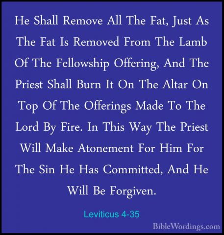 Leviticus 4-35 - He Shall Remove All The Fat, Just As The Fat IsHe Shall Remove All The Fat, Just As The Fat Is Removed From The Lamb Of The Fellowship Offering, And The Priest Shall Burn It On The Altar On Top Of The Offerings Made To The Lord By Fire. In This Way The Priest Will Make Atonement For Him For The Sin He Has Committed, And He Will Be Forgiven.
