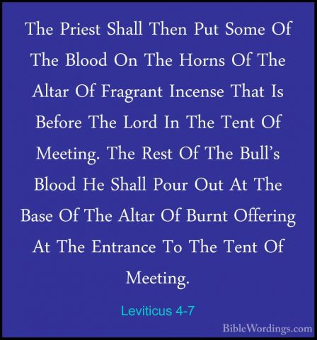 Leviticus 4-7 - The Priest Shall Then Put Some Of The Blood On ThThe Priest Shall Then Put Some Of The Blood On The Horns Of The Altar Of Fragrant Incense That Is Before The Lord In The Tent Of Meeting. The Rest Of The Bull's Blood He Shall Pour Out At The Base Of The Altar Of Burnt Offering At The Entrance To The Tent Of Meeting. 