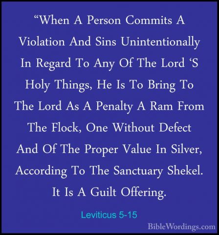 Leviticus 5-15 - "When A Person Commits A Violation And Sins Unin"When A Person Commits A Violation And Sins Unintentionally In Regard To Any Of The Lord 'S Holy Things, He Is To Bring To The Lord As A Penalty A Ram From The Flock, One Without Defect And Of The Proper Value In Silver, According To The Sanctuary Shekel. It Is A Guilt Offering. 