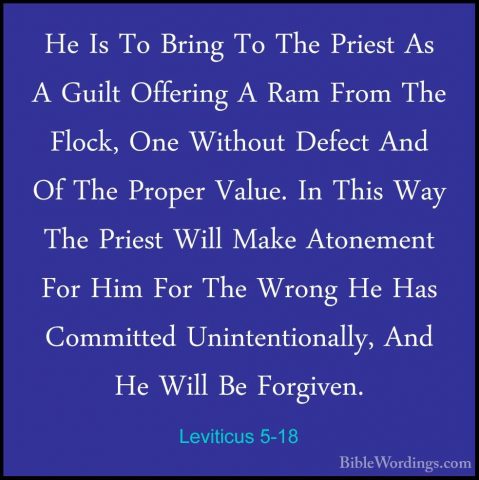 Leviticus 5-18 - He Is To Bring To The Priest As A Guilt OfferingHe Is To Bring To The Priest As A Guilt Offering A Ram From The Flock, One Without Defect And Of The Proper Value. In This Way The Priest Will Make Atonement For Him For The Wrong He Has Committed Unintentionally, And He Will Be Forgiven. 