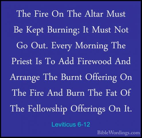 Leviticus 6-12 - The Fire On The Altar Must Be Kept Burning; It MThe Fire On The Altar Must Be Kept Burning; It Must Not Go Out. Every Morning The Priest Is To Add Firewood And Arrange The Burnt Offering On The Fire And Burn The Fat Of The Fellowship Offerings On It. 