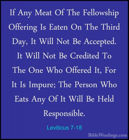 Leviticus 7-18 - If Any Meat Of The Fellowship Offering Is EatenIf Any Meat Of The Fellowship Offering Is Eaten On The Third Day, It Will Not Be Accepted. It Will Not Be Credited To The One Who Offered It, For It Is Impure; The Person Who Eats Any Of It Will Be Held Responsible. 