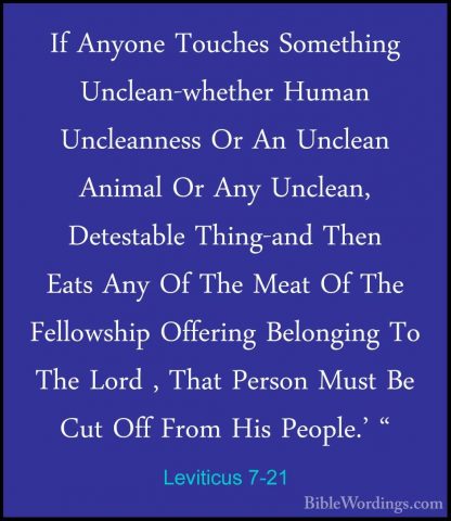 Leviticus 7-21 - If Anyone Touches Something Unclean-whether HumaIf Anyone Touches Something Unclean-whether Human Uncleanness Or An Unclean Animal Or Any Unclean, Detestable Thing-and Then Eats Any Of The Meat Of The Fellowship Offering Belonging To The Lord , That Person Must Be Cut Off From His People.' " 