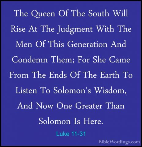 Luke 11-31 - The Queen Of The South Will Rise At The Judgment WitThe Queen Of The South Will Rise At The Judgment With The Men Of This Generation And Condemn Them; For She Came From The Ends Of The Earth To Listen To Solomon's Wisdom, And Now One Greater Than Solomon Is Here. 