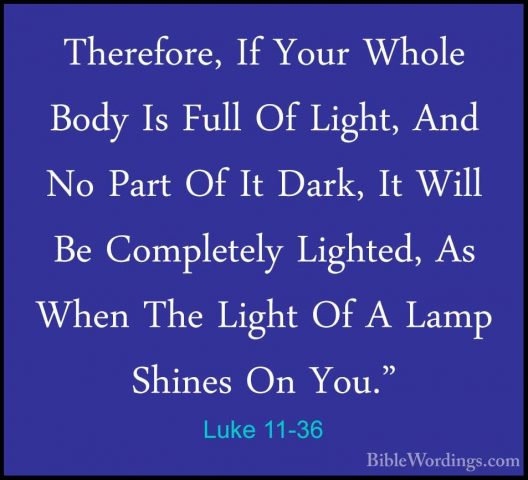 Luke 11-36 - Therefore, If Your Whole Body Is Full Of Light, AndTherefore, If Your Whole Body Is Full Of Light, And No Part Of It Dark, It Will Be Completely Lighted, As When The Light Of A Lamp Shines On You." 