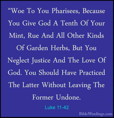 Luke 11-42 - "Woe To You Pharisees, Because You Give God A Tenth"Woe To You Pharisees, Because You Give God A Tenth Of Your Mint, Rue And All Other Kinds Of Garden Herbs, But You Neglect Justice And The Love Of God. You Should Have Practiced The Latter Without Leaving The Former Undone. 