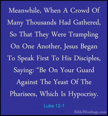 Luke 12-1 - Meanwhile, When A Crowd Of Many Thousands Had GathereMeanwhile, When A Crowd Of Many Thousands Had Gathered, So That They Were Trampling On One Another, Jesus Began To Speak First To His Disciples, Saying: "Be On Your Guard Against The Yeast Of The Pharisees, Which Is Hypocrisy. 