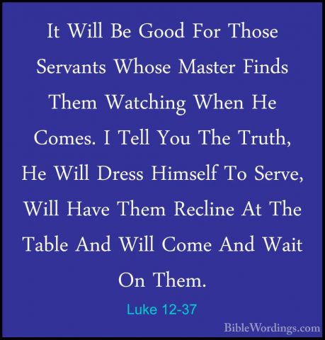Luke 12-37 - It Will Be Good For Those Servants Whose Master FindIt Will Be Good For Those Servants Whose Master Finds Them Watching When He Comes. I Tell You The Truth, He Will Dress Himself To Serve, Will Have Them Recline At The Table And Will Come And Wait On Them. 