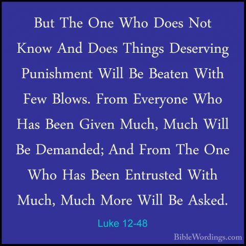 Luke 12-48 - But The One Who Does Not Know And Does Things DeservBut The One Who Does Not Know And Does Things Deserving Punishment Will Be Beaten With Few Blows. From Everyone Who Has Been Given Much, Much Will Be Demanded; And From The One Who Has Been Entrusted With Much, Much More Will Be Asked. 