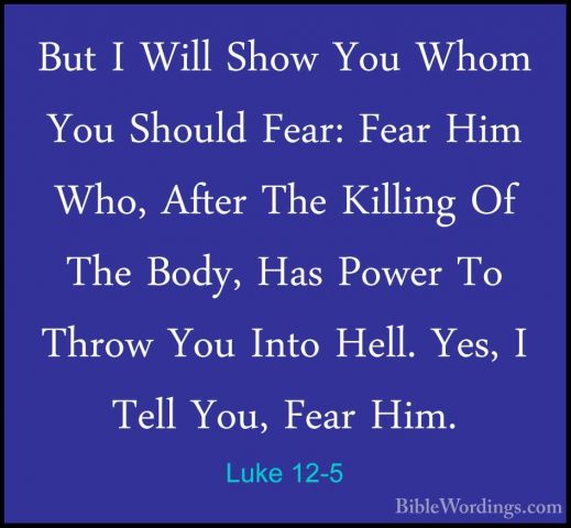 Luke 12-5 - But I Will Show You Whom You Should Fear: Fear Him WhBut I Will Show You Whom You Should Fear: Fear Him Who, After The Killing Of The Body, Has Power To Throw You Into Hell. Yes, I Tell You, Fear Him. 