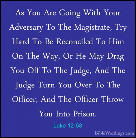 Luke 12-58 - As You Are Going With Your Adversary To The MagistraAs You Are Going With Your Adversary To The Magistrate, Try Hard To Be Reconciled To Him On The Way, Or He May Drag You Off To The Judge, And The Judge Turn You Over To The Officer, And The Officer Throw You Into Prison. 