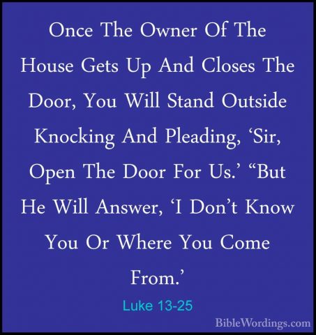 Luke 13-25 - Once The Owner Of The House Gets Up And Closes The DOnce The Owner Of The House Gets Up And Closes The Door, You Will Stand Outside Knocking And Pleading, 'Sir, Open The Door For Us.' "But He Will Answer, 'I Don't Know You Or Where You Come From.' 