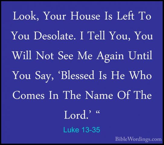 Luke 13-35 - Look, Your House Is Left To You Desolate. I Tell YouLook, Your House Is Left To You Desolate. I Tell You, You Will Not See Me Again Until You Say, 'Blessed Is He Who Comes In The Name Of The Lord.' "