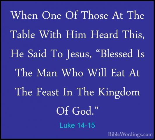 Luke 14-15 - When One Of Those At The Table With Him Heard This,When One Of Those At The Table With Him Heard This, He Said To Jesus, "Blessed Is The Man Who Will Eat At The Feast In The Kingdom Of God." 