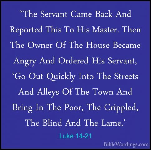Luke 14-21 - "The Servant Came Back And Reported This To His Mast"The Servant Came Back And Reported This To His Master. Then The Owner Of The House Became Angry And Ordered His Servant, 'Go Out Quickly Into The Streets And Alleys Of The Town And Bring In The Poor, The Crippled, The Blind And The Lame.' 