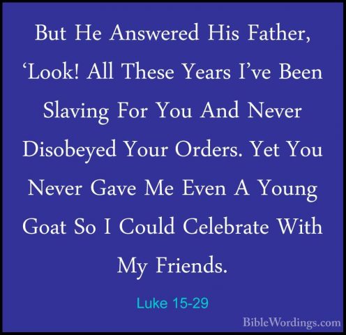 Luke 15-29 - But He Answered His Father, 'Look! All These Years IBut He Answered His Father, 'Look! All These Years I've Been Slaving For You And Never Disobeyed Your Orders. Yet You Never Gave Me Even A Young Goat So I Could Celebrate With My Friends. 