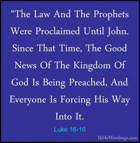 Luke 16-16 - "The Law And The Prophets Were Proclaimed Until John"The Law And The Prophets Were Proclaimed Until John. Since That Time, The Good News Of The Kingdom Of God Is Being Preached, And Everyone Is Forcing His Way Into It. 