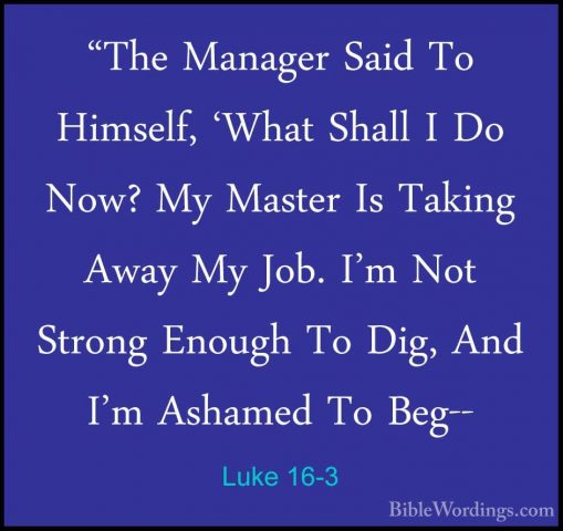 Luke 16-3 - "The Manager Said To Himself, 'What Shall I Do Now? M"The Manager Said To Himself, 'What Shall I Do Now? My Master Is Taking Away My Job. I'm Not Strong Enough To Dig, And I'm Ashamed To Beg-- 