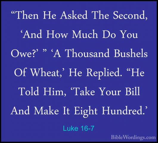 Luke 16-7 - "Then He Asked The Second, 'And How Much Do You Owe?'"Then He Asked The Second, 'And How Much Do You Owe?' " 'A Thousand Bushels Of Wheat,' He Replied. "He Told Him, 'Take Your Bill And Make It Eight Hundred.' 
