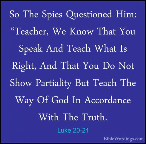 Luke 20-21 - So The Spies Questioned Him: "Teacher, We Know ThatSo The Spies Questioned Him: "Teacher, We Know That You Speak And Teach What Is Right, And That You Do Not Show Partiality But Teach The Way Of God In Accordance With The Truth. 