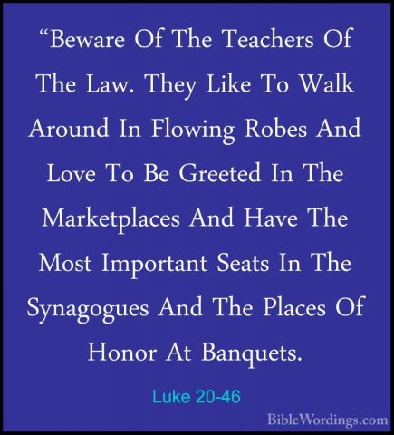 Luke 20-46 - "Beware Of The Teachers Of The Law. They Like To Wal"Beware Of The Teachers Of The Law. They Like To Walk Around In Flowing Robes And Love To Be Greeted In The Marketplaces And Have The Most Important Seats In The Synagogues And The Places Of Honor At Banquets. 