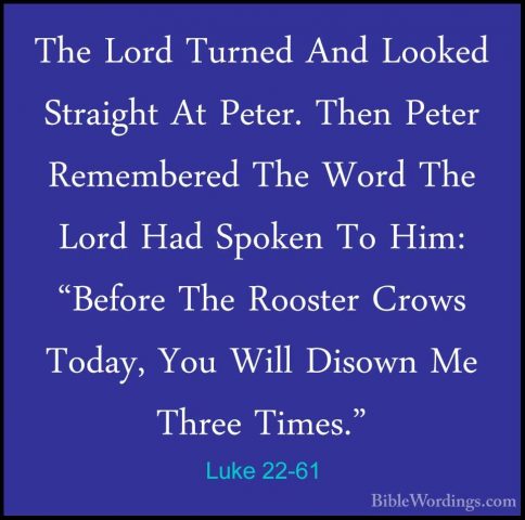 Luke 22-61 - The Lord Turned And Looked Straight At Peter. Then PThe Lord Turned And Looked Straight At Peter. Then Peter Remembered The Word The Lord Had Spoken To Him: "Before The Rooster Crows Today, You Will Disown Me Three Times." 