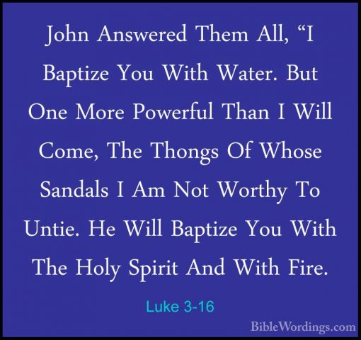 Luke 3-16 - John Answered Them All, "I Baptize You With Water. BuJohn Answered Them All, "I Baptize You With Water. But One More Powerful Than I Will Come, The Thongs Of Whose Sandals I Am Not Worthy To Untie. He Will Baptize You With The Holy Spirit And With Fire. 