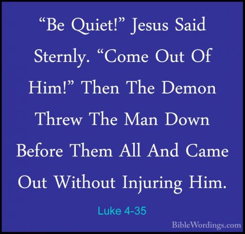 Luke 4-35 - "Be Quiet!" Jesus Said Sternly. "Come Out Of Him!" Th"Be Quiet!" Jesus Said Sternly. "Come Out Of Him!" Then The Demon Threw The Man Down Before Them All And Came Out Without Injuring Him. 