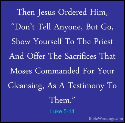Luke 5-14 - Then Jesus Ordered Him, "Don't Tell Anyone, But Go, SThen Jesus Ordered Him, "Don't Tell Anyone, But Go, Show Yourself To The Priest And Offer The Sacrifices That Moses Commanded For Your Cleansing, As A Testimony To Them." 