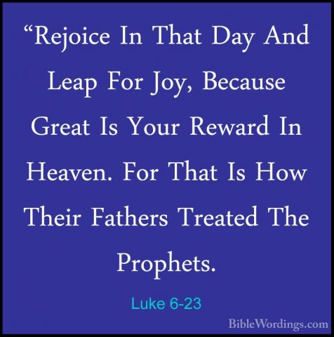 Luke 6-23 - "Rejoice In That Day And Leap For Joy, Because Great"Rejoice In That Day And Leap For Joy, Because Great Is Your Reward In Heaven. For That Is How Their Fathers Treated The Prophets. 