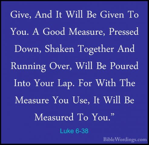 Luke 6-38 - Give, And It Will Be Given To You. A Good Measure, PrGive, And It Will Be Given To You. A Good Measure, Pressed Down, Shaken Together And Running Over, Will Be Poured Into Your Lap. For With The Measure You Use, It Will Be Measured To You." 