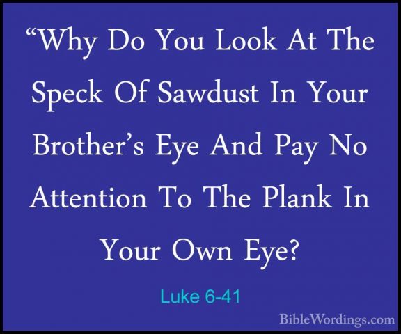 Luke 6-41 - "Why Do You Look At The Speck Of Sawdust In Your Brot"Why Do You Look At The Speck Of Sawdust In Your Brother's Eye And Pay No Attention To The Plank In Your Own Eye? 