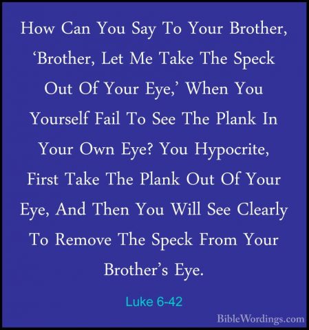Luke 6-42 - How Can You Say To Your Brother, 'Brother, Let Me TakHow Can You Say To Your Brother, 'Brother, Let Me Take The Speck Out Of Your Eye,' When You Yourself Fail To See The Plank In Your Own Eye? You Hypocrite, First Take The Plank Out Of Your Eye, And Then You Will See Clearly To Remove The Speck From Your Brother's Eye. 