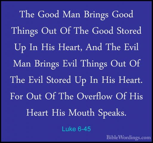 Luke 6-45 - The Good Man Brings Good Things Out Of The Good StoreThe Good Man Brings Good Things Out Of The Good Stored Up In His Heart, And The Evil Man Brings Evil Things Out Of The Evil Stored Up In His Heart. For Out Of The Overflow Of His Heart His Mouth Speaks. 