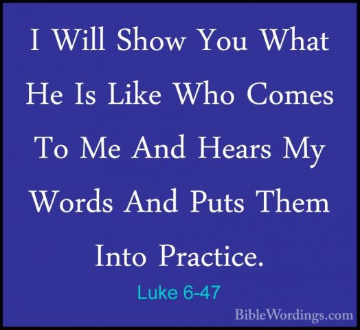 Luke 6-47 - I Will Show You What He Is Like Who Comes To Me And HI Will Show You What He Is Like Who Comes To Me And Hears My Words And Puts Them Into Practice. 