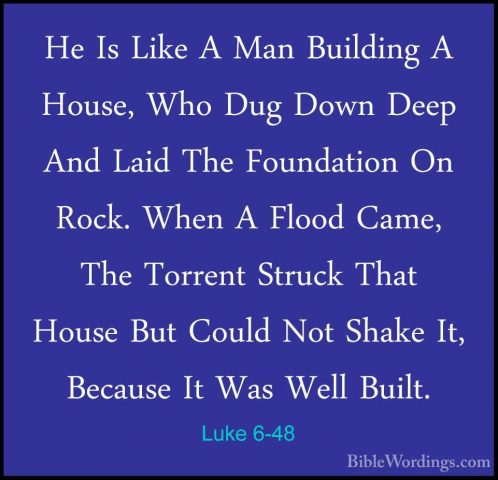 Luke 6-48 - He Is Like A Man Building A House, Who Dug Down DeepHe Is Like A Man Building A House, Who Dug Down Deep And Laid The Foundation On Rock. When A Flood Came, The Torrent Struck That House But Could Not Shake It, Because It Was Well Built. 