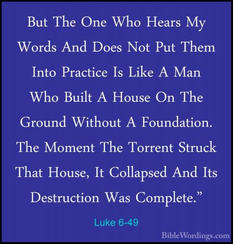 Luke 6-49 - But The One Who Hears My Words And Does Not Put ThemBut The One Who Hears My Words And Does Not Put Them Into Practice Is Like A Man Who Built A House On The Ground Without A Foundation. The Moment The Torrent Struck That House, It Collapsed And Its Destruction Was Complete."