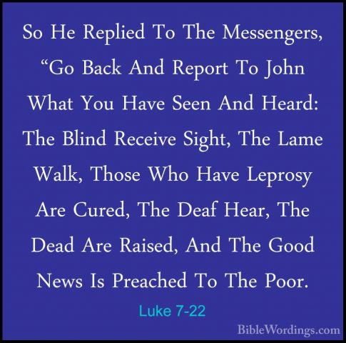 Luke 7-22 - So He Replied To The Messengers, "Go Back And ReportSo He Replied To The Messengers, "Go Back And Report To John What You Have Seen And Heard: The Blind Receive Sight, The Lame Walk, Those Who Have Leprosy Are Cured, The Deaf Hear, The Dead Are Raised, And The Good News Is Preached To The Poor. 