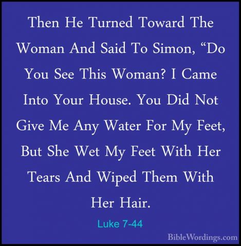 Luke 7-44 - Then He Turned Toward The Woman And Said To Simon, "DThen He Turned Toward The Woman And Said To Simon, "Do You See This Woman? I Came Into Your House. You Did Not Give Me Any Water For My Feet, But She Wet My Feet With Her Tears And Wiped Them With Her Hair. 