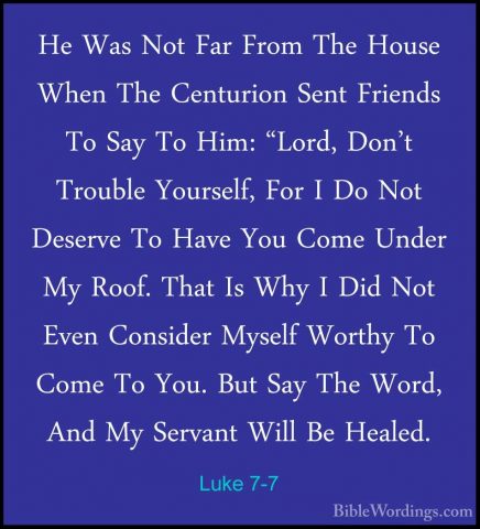 Luke 7-7 - He Was Not Far From The House When The Centurion SentHe Was Not Far From The House When The Centurion Sent Friends To Say To Him: "Lord, Don't Trouble Yourself, For I Do Not Deserve To Have You Come Under My Roof. That Is Why I Did Not Even Consider Myself Worthy To Come To You. But Say The Word, And My Servant Will Be Healed. 