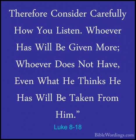 Luke 8-18 - Therefore Consider Carefully How You Listen. WhoeverTherefore Consider Carefully How You Listen. Whoever Has Will Be Given More; Whoever Does Not Have, Even What He Thinks He Has Will Be Taken From Him." 