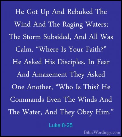 Luke 8-25 - He Got Up And Rebuked The Wind And The Raging Waters;He Got Up And Rebuked The Wind And The Raging Waters; The Storm Subsided, And All Was Calm. "Where Is Your Faith?" He Asked His Disciples. In Fear And Amazement They Asked One Another, "Who Is This? He Commands Even The Winds And The Water, And They Obey Him." 
