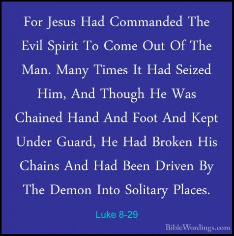 Luke 8-29 - For Jesus Had Commanded The Evil Spirit To Come Out OFor Jesus Had Commanded The Evil Spirit To Come Out Of The Man. Many Times It Had Seized Him, And Though He Was Chained Hand And Foot And Kept Under Guard, He Had Broken His Chains And Had Been Driven By The Demon Into Solitary Places. 