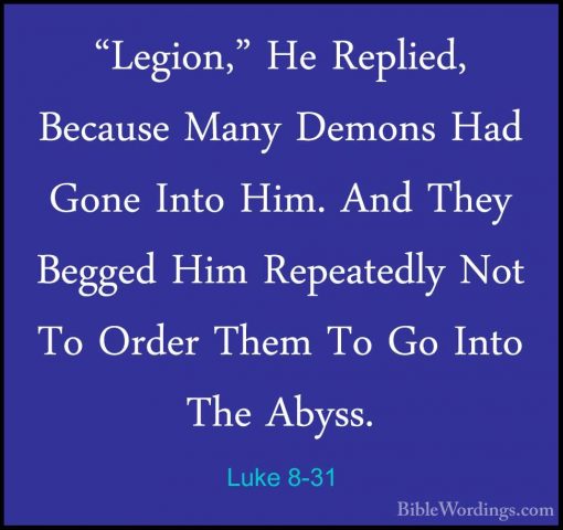 Luke 8-31 - "Legion," He Replied, Because Many Demons Had Gone In"Legion," He Replied, Because Many Demons Had Gone Into Him. And They Begged Him Repeatedly Not To Order Them To Go Into The Abyss. 
