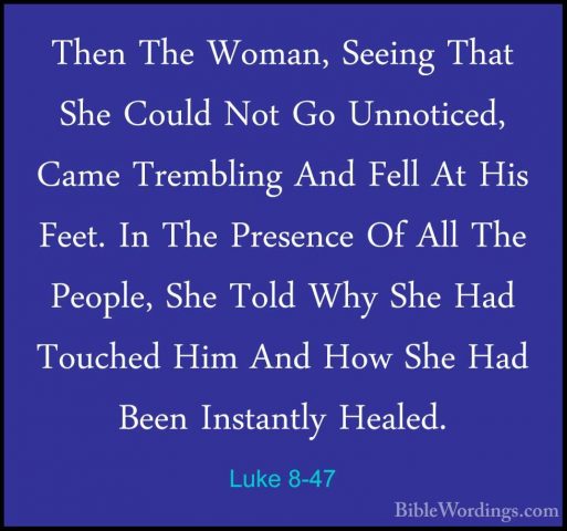 Luke 8-47 - Then The Woman, Seeing That She Could Not Go UnnoticeThen The Woman, Seeing That She Could Not Go Unnoticed, Came Trembling And Fell At His Feet. In The Presence Of All The People, She Told Why She Had Touched Him And How She Had Been Instantly Healed. 