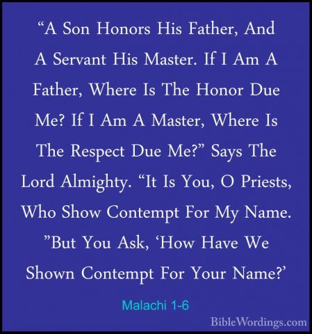 Malachi 1-6 - "A Son Honors His Father, And A Servant His Master."A Son Honors His Father, And A Servant His Master. If I Am A Father, Where Is The Honor Due Me? If I Am A Master, Where Is The Respect Due Me?" Says The Lord Almighty. "It Is You, O Priests, Who Show Contempt For My Name. "But You Ask, 'How Have We Shown Contempt For Your Name?' 